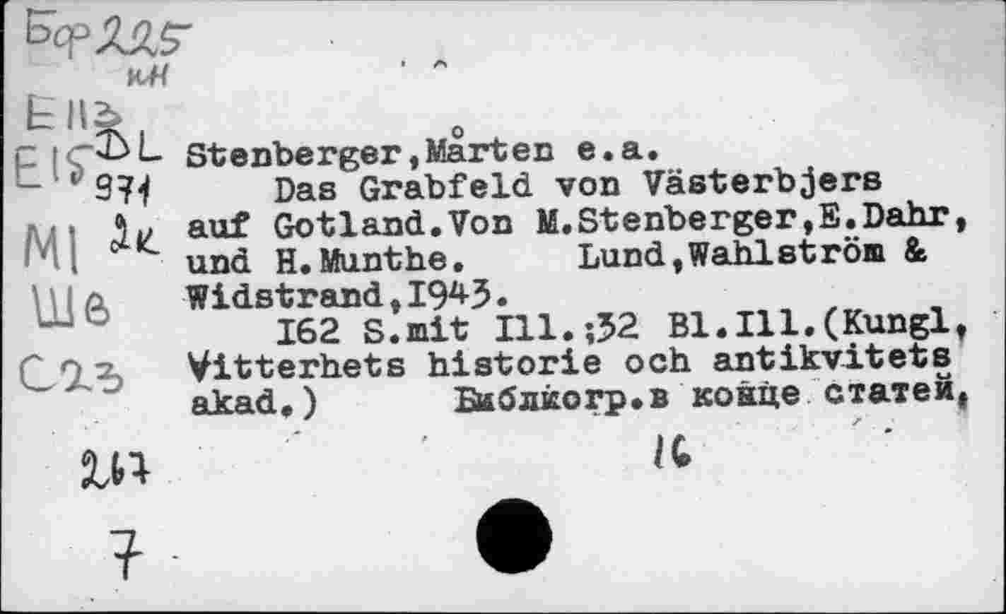 ﻿P IS) L
Ш
Stenberger,Marten e.a.
Das Grabfeld von Västerbjers auf Gotland.Von M.Stenberger,E.Dahr, und H.Munthe.	Lund,Wahlström &
Widstrand,19*3.
162 S.mit Hl.;32 B1.I11.(Kunglt Vitterhets historié och antikvitets akad.)	Библкогр.в конце статей,
IG